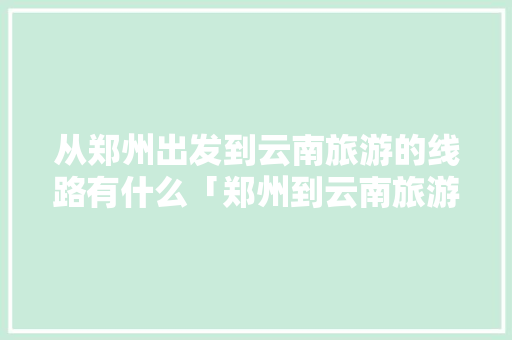 从郑州出发到云南旅游的线路有什么「郑州到云南旅游攻略春节路线」 从郑州出发到云南旅游的线路有什么「郑州到云南旅游攻略春节路线」 美食菜谱