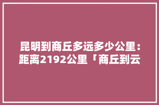 昆明到商丘多远多少公里：距离2192公里「商丘到云南旅游攻略路线」 昆明到商丘多远多少公里：距离2192公里「商丘到云南旅游攻略路线」 汽车常识