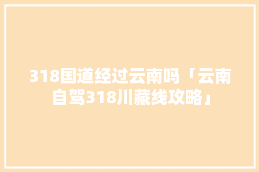 318国道经过云南吗「云南自驾318川藏线攻略」 318国道经过云南吗「云南自驾318川藏线攻略」 美食菜谱