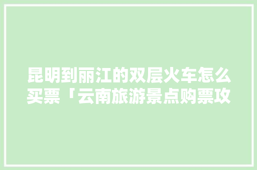 昆明到丽江的双层火车怎么买票「云南旅游景点购票攻略图片」 昆明到丽江的双层火车怎么买票「云南旅游景点购票攻略图片」 教育法律