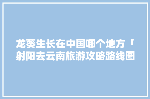 龙葵生长在中国哪个地方「射阳去云南旅游攻略路线图」 龙葵生长在中国哪个地方「射阳去云南旅游攻略路线图」 旅游攻略