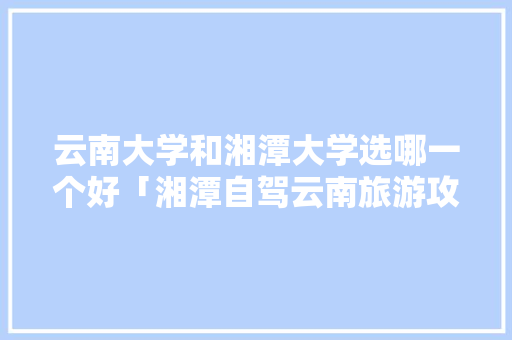 云南大学和湘潭大学选哪一个好「湘潭自驾云南旅游攻略路线」 云南大学和湘潭大学选哪一个好「湘潭自驾云南旅游攻略路线」 时尚穿搭