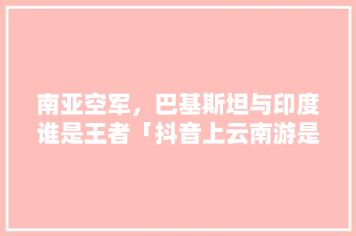 南亚空军，巴基斯坦与印度谁是王者「抖音上云南游是真的吗」 南亚空军，巴基斯坦与印度谁是王者「抖音上云南游是真的吗」 美食菜谱