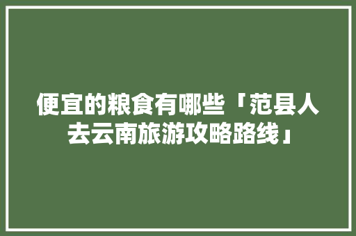 便宜的粮食有哪些「范县人去云南旅游攻略路线」 便宜的粮食有哪些「范县人去云南旅游攻略路线」 手机电脑