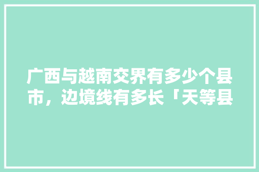 广西与越南交界有多少个县市，边境线有多长「天等县旅游攻略」 广西与越南交界有多少个县市，边境线有多长「天等县旅游攻略」 美食菜谱