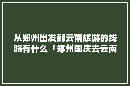 从郑州出发到云南旅游的线路有什么「郑州国庆去云南旅游攻略路线」 从郑州出发到云南旅游的线路有什么「郑州国庆去云南旅游攻略路线」 时尚穿搭