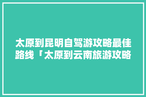 太原到昆明自驾游攻略最佳路线「太原到云南旅游攻略路线图」 太原到昆明自驾游攻略最佳路线「太原到云南旅游攻略路线图」 健康母婴