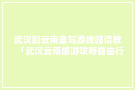 武汉到云南自驾游线路请教「武汉云南旅游攻略自由行」 武汉到云南自驾游线路请教「武汉云南旅游攻略自由行」 手机电脑