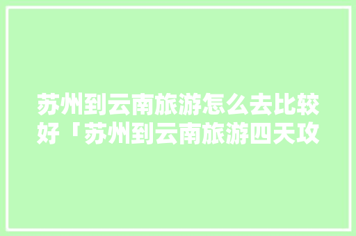 苏州到云南旅游怎么去比较好「苏州到云南旅游四天攻略路线」 苏州到云南旅游怎么去比较好「苏州到云南旅游四天攻略路线」 手机电脑