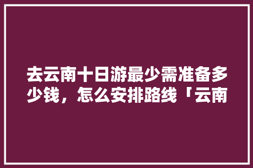 去云南十日游最少需准备多少钱，怎么安排路线「云南旅游攻略时间线路图片」 去云南十日游最少需准备多少钱，怎么安排路线「云南旅游攻略时间线路图片」 时尚穿搭