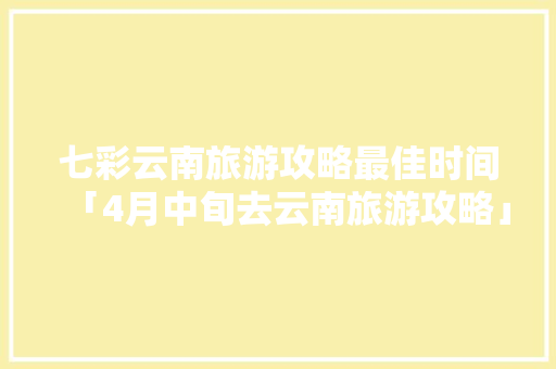 七彩云南旅游攻略最佳时间「4月中旬去云南旅游攻略」 七彩云南旅游攻略最佳时间「4月中旬去云南旅游攻略」 健康母婴