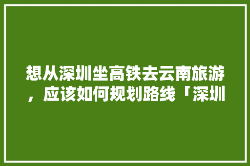 想从深圳坐高铁去云南旅游，应该如何规划路线「深圳去云南旅游攻略3天3夜」 想从深圳坐高铁去云南旅游，应该如何规划路线「深圳去云南旅游攻略3天3夜」 健康母婴