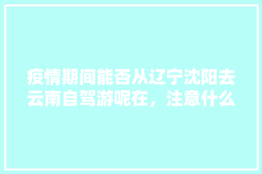 疫情期间能否从辽宁沈阳去云南自驾游呢在，注意什么「沈阳到云南旅游攻略7天免费」 疫情期间能否从辽宁沈阳去云南自驾游呢在，注意什么「沈阳到云南旅游攻略7天免费」 美食菜谱