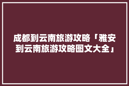 成都到云南旅游攻略「雅安到云南旅游攻略图文大全」 成都到云南旅游攻略「雅安到云南旅游攻略图文大全」 美食菜谱