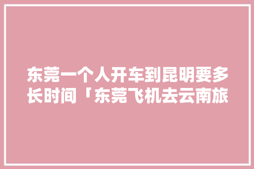 东莞一个人开车到昆明要多长时间「东莞飞机去云南旅游攻略路线」 东莞一个人开车到昆明要多长时间「东莞飞机去云南旅游攻略路线」 健康母婴