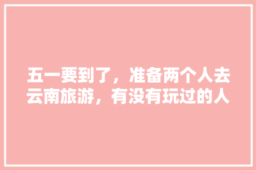 五一要到了，准备两个人去云南旅游，有没有玩过的人给我讲讲那边该注意的以及好玩的「五一两日游云南旅游攻略」 五一要到了，准备两个人去云南旅游，有没有玩过的人给我讲讲那边该注意的以及好玩的「五一两日游云南旅游攻略」 美食菜谱