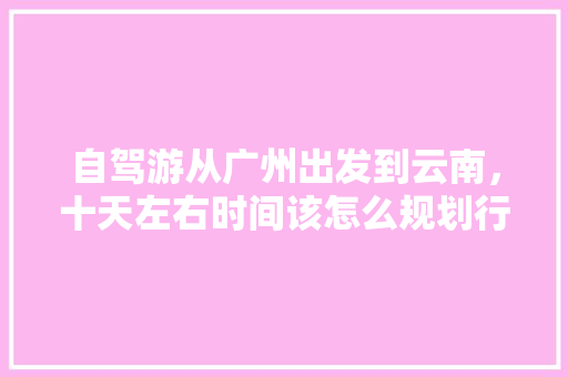 自驾游从广州出发到云南，十天左右时间该怎么规划行程「暑假广东去云南旅游攻略图」 自驾游从广州出发到云南，十天左右时间该怎么规划行程「暑假广东去云南旅游攻略图」 手机电脑