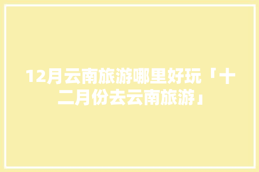 12月云南旅游哪里好玩「十二月份去云南旅游」 12月云南旅游哪里好玩「十二月份去云南旅游」 健康母婴