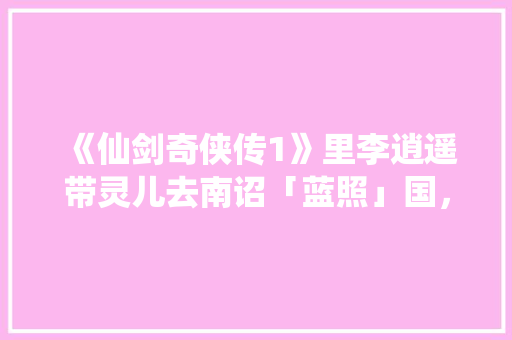《仙剑奇侠传1》里李逍遥带灵儿去南诏「蓝照」国，从余杭出发为什么会经过苏州「蜀山到云南旅游攻略路线图」 《仙剑奇侠传1》里李逍遥带灵儿去南诏「蓝照」国，从余杭出发为什么会经过苏州「蜀山到云南旅游攻略路线图」 教育法律