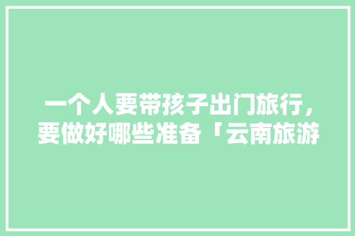 一个人要带孩子出门旅行，要做好哪些准备「云南旅游攻略带孩子1月1日」 一个人要带孩子出门旅行，要做好哪些准备「云南旅游攻略带孩子1月1日」 美食菜谱
