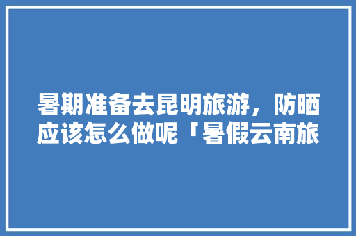 暑期准备去昆明旅游，防晒应该怎么做呢「暑假云南旅游攻略学生可以玩吗」 暑期准备去昆明旅游，防晒应该怎么做呢「暑假云南旅游攻略学生可以玩吗」 教育法律
