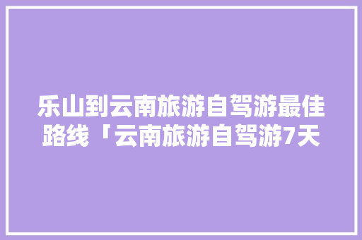 乐山到云南旅游自驾游最佳路线「云南旅游自驾游7天攻略图」 乐山到云南旅游自驾游最佳路线「云南旅游自驾游7天攻略图」 美食菜谱