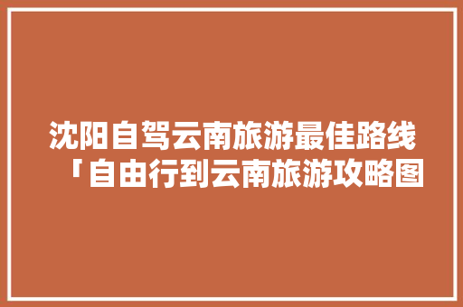 沈阳自驾云南旅游最佳路线「自由行到云南旅游攻略图片」 沈阳自驾云南旅游最佳路线「自由行到云南旅游攻略图片」 手机电脑