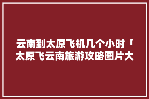 云南到太原飞机几个小时「太原飞云南旅游攻略图片大全」 云南到太原飞机几个小时「太原飞云南旅游攻略图片大全」 美食菜谱