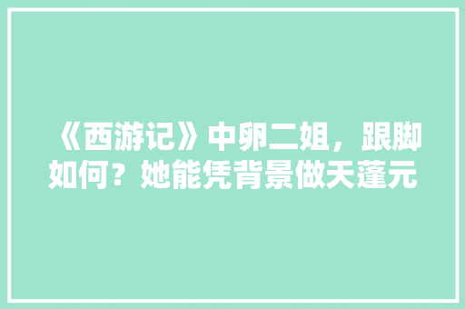 《西游记》中卵二姐，跟脚如何？她能凭背景做天蓬元帅大老婆吗「口袋妖怪全部攻略及路线图视频」 《西游记》中卵二姐，跟脚如何？她能凭背景做天蓬元帅大老婆吗「口袋妖怪全部攻略及路线图视频」 旅游攻略