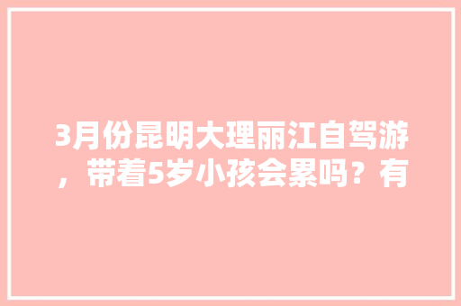 3月份昆明大理丽江自驾游，带着5岁小孩会累吗？有没有好的行程推荐「云南旅游攻略7月带娃娃玩」 3月份昆明大理丽江自驾游，带着5岁小孩会累吗？有没有好的行程推荐「云南旅游攻略7月带娃娃玩」 旅游攻略