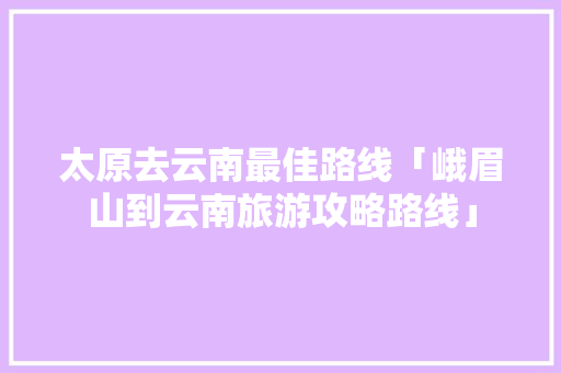 太原去云南最佳路线「峨眉山到云南旅游攻略路线」 太原去云南最佳路线「峨眉山到云南旅游攻略路线」 美食菜谱