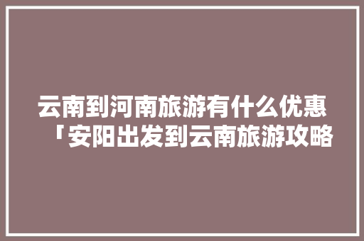 云南到河南旅游有什么优惠「安阳出发到云南旅游攻略路线」 云南到河南旅游有什么优惠「安阳出发到云南旅游攻略路线」 汽车常识