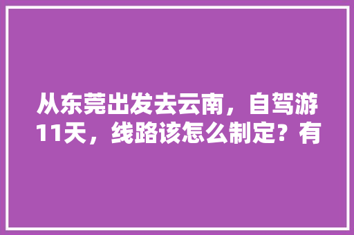 从东莞出发去云南，自驾游11天，线路该怎么制定？有哪些攻略呢「广州到云南旅游攻略三天三夜」 从东莞出发去云南，自驾游11天，线路该怎么制定？有哪些攻略呢「广州到云南旅游攻略三天三夜」 健康母婴