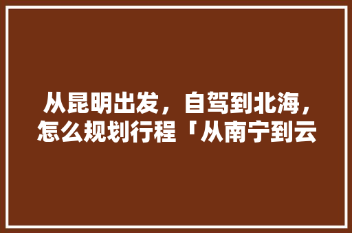 从昆明出发，自驾到北海，怎么规划行程「从南宁到云南旅游攻略路线」 从昆明出发，自驾到北海，怎么规划行程「从南宁到云南旅游攻略路线」 旅游攻略