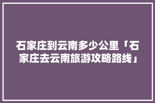 石家庄到云南多少公里「石家庄去云南旅游攻略路线」 石家庄到云南多少公里「石家庄去云南旅游攻略路线」 健康母婴
