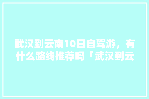 武汉到云南10日自驾游，有什么路线推荐吗「武汉到云南旅游多人攻略路线」 武汉到云南10日自驾游，有什么路线推荐吗「武汉到云南旅游多人攻略路线」 教育法律