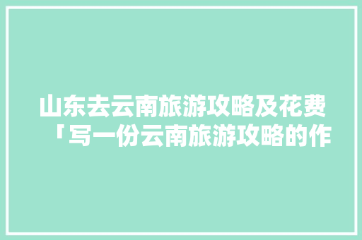 山东去云南旅游攻略及花费「写一份云南旅游攻略的作文」 山东去云南旅游攻略及花费「写一份云南旅游攻略的作文」 手机电脑