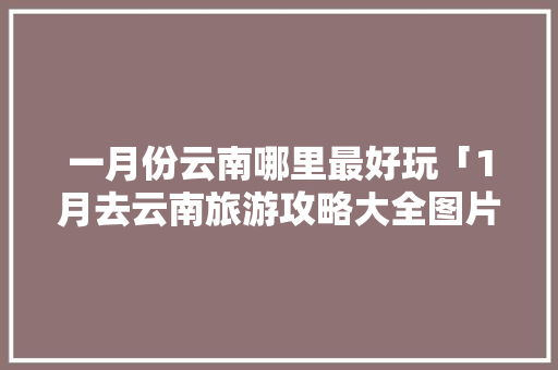 一月份云南哪里最好玩「1月去云南旅游攻略大全图片」 一月份云南哪里最好玩「1月去云南旅游攻略大全图片」 旅游攻略