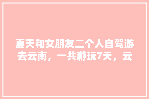夏天和女朋友二个人自驾游去云南，一共游玩7天，云南有什么好的景点和攻略推荐「夏季云南旅游攻略」 夏天和女朋友二个人自驾游去云南，一共游玩7天，云南有什么好的景点和攻略推荐「夏季云南旅游攻略」 旅游攻略