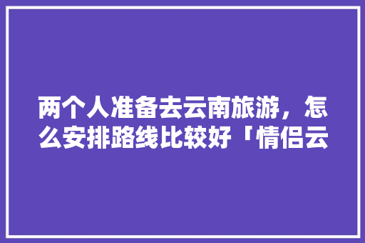 两个人准备去云南旅游，怎么安排路线比较好「情侣云南旅游7天需要多少钱」 两个人准备去云南旅游，怎么安排路线比较好「情侣云南旅游7天需要多少钱」 旅游攻略