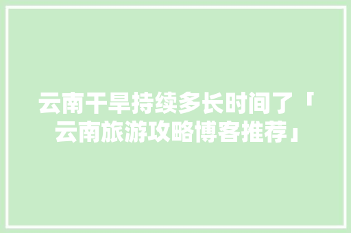 云南干旱持续多长时间了「云南旅游攻略博客推荐」 云南干旱持续多长时间了「云南旅游攻略博客推荐」 健康母婴