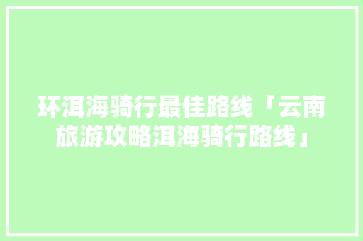 环洱海骑行最佳路线「云南旅游攻略洱海骑行路线」 环洱海骑行最佳路线「云南旅游攻略洱海骑行路线」 健康母婴