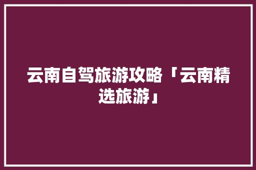 云南自驾旅游攻略「云南精选旅游」 云南自驾旅游攻略「云南精选旅游」 手机电脑