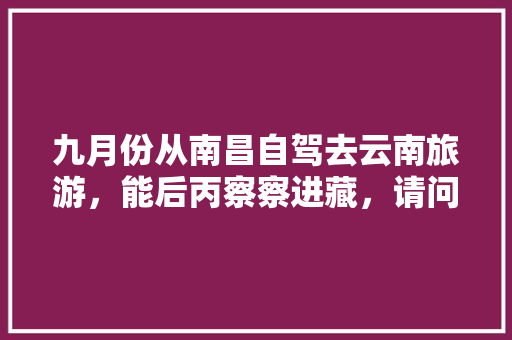 九月份从南昌自驾去云南旅游，能后丙察察进藏，请问该怎么规划路线「南昌到云南旅游攻略9天多少钱」 九月份从南昌自驾去云南旅游，能后丙察察进藏，请问该怎么规划路线「南昌到云南旅游攻略9天多少钱」 健康母婴