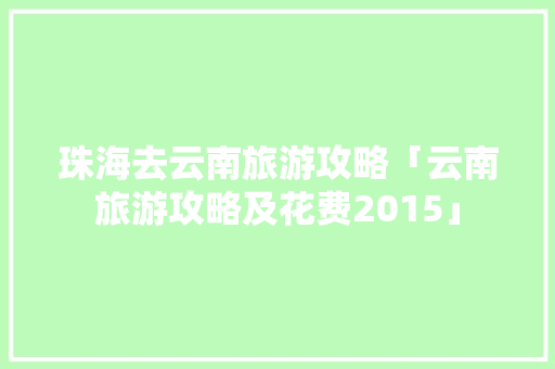 珠海去云南旅游攻略「云南旅游攻略及花费2015」 珠海去云南旅游攻略「云南旅游攻略及花费2015」 健康母婴