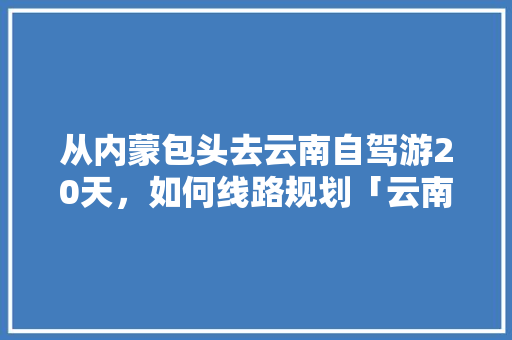 从内蒙包头去云南自驾游20天，如何线路规划「云南旅游攻略旅行团报价」 从内蒙包头去云南自驾游20天，如何线路规划「云南旅游攻略旅行团报价」 汽车常识