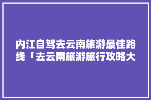 内江自驾去云南旅游最佳路线「去云南旅游旅行攻略大全」 内江自驾去云南旅游最佳路线「去云南旅游旅行攻略大全」 手机电脑