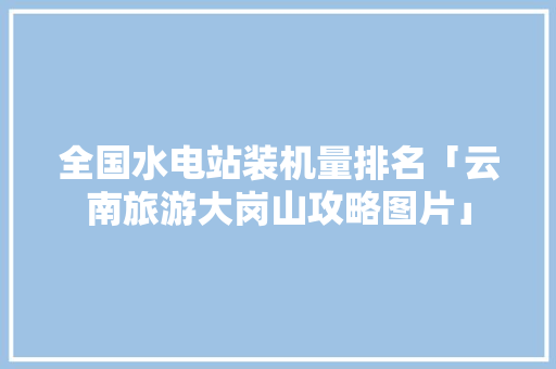 全国水电站装机量排名「云南旅游大岗山攻略图片」 全国水电站装机量排名「云南旅游大岗山攻略图片」 教育法律