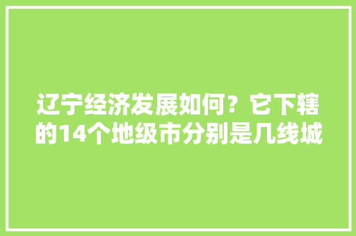 辽宁经济发展如何？它下辖的14个地级市分别是几线城市「宁远到云南旅游攻略自驾路线」 辽宁经济发展如何？它下辖的14个地级市分别是几线城市「宁远到云南旅游攻略自驾路线」 时尚穿搭