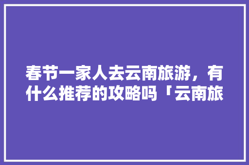 春节一家人去云南旅游，有什么推荐的攻略吗「云南旅游住宿推荐」 春节一家人去云南旅游，有什么推荐的攻略吗「云南旅游住宿推荐」 手机电脑